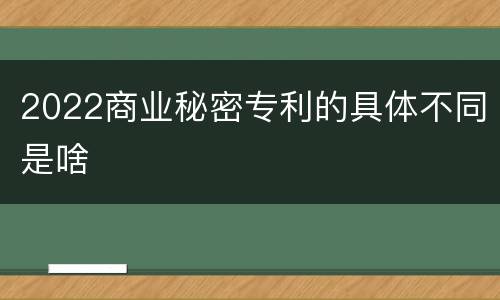 2022商业秘密专利的具体不同是啥