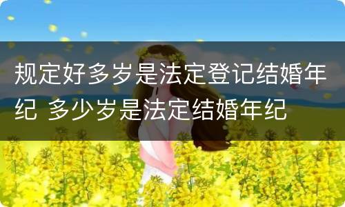 规定好多岁是法定登记结婚年纪 多少岁是法定结婚年纪