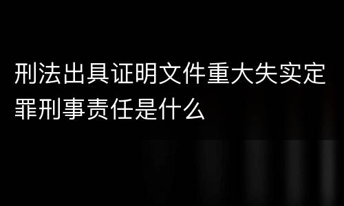 刑法出具证明文件重大失实定罪刑事责任是什么