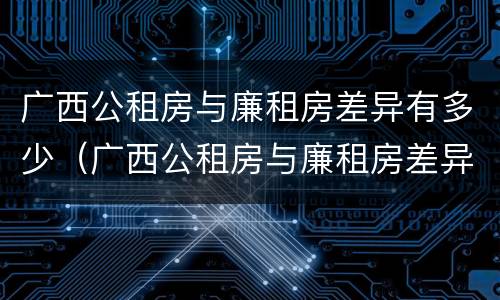 广西公租房与廉租房差异有多少（广西公租房与廉租房差异有多少个）