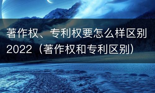 著作权、专利权要怎么样区别2022（著作权和专利区别）