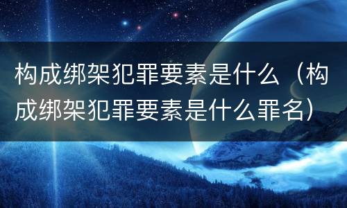 构成绑架犯罪要素是什么（构成绑架犯罪要素是什么罪名）