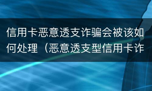 信用卡恶意透支诈骗会被该如何处理（恶意透支型信用卡诈骗）