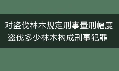 对盗伐林木规定刑事量刑幅度 盗伐多少林木构成刑事犯罪