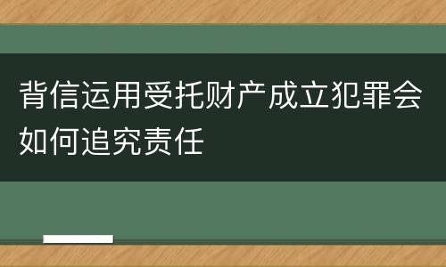 背信运用受托财产成立犯罪会如何追究责任