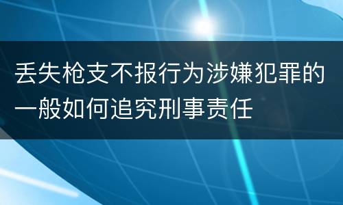 丢失枪支不报行为涉嫌犯罪的一般如何追究刑事责任