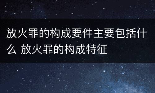 放火罪的构成要件主要包括什么 放火罪的构成特征