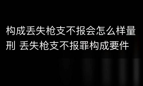 构成丢失枪支不报会怎么样量刑 丢失枪支不报罪构成要件