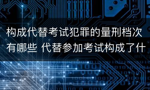 构成代替考试犯罪的量刑档次有哪些 代替参加考试构成了什么犯罪