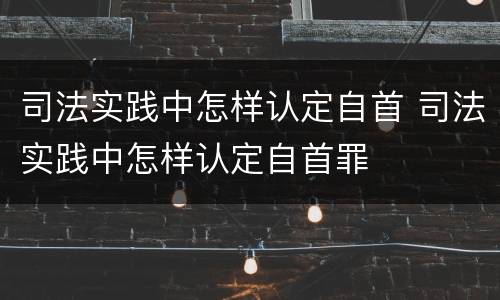 司法实践中怎样认定自首 司法实践中怎样认定自首罪