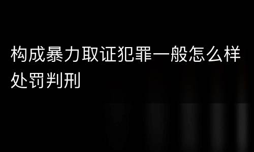 构成暴力取证犯罪一般怎么样处罚判刑