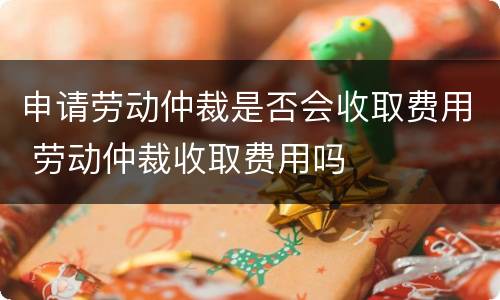 申请劳动仲裁是否会收取费用 劳动仲裁收取费用吗