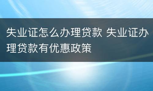 失业证怎么办理贷款 失业证办理贷款有优惠政策