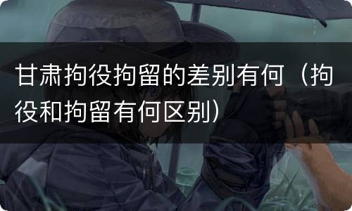 甘肃拘役拘留的差别有何（拘役和拘留有何区别）