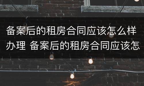 备案后的租房合同应该怎么样办理 备案后的租房合同应该怎么样办理房产证