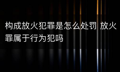 构成放火犯罪是怎么处罚 放火罪属于行为犯吗