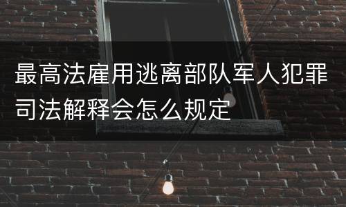 最高法雇用逃离部队军人犯罪司法解释会怎么规定