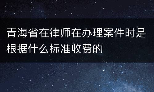 青海省在律师在办理案件时是根据什么标准收费的