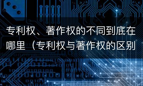 专利权、著作权的不同到底在哪里（专利权与著作权的区别与联系）