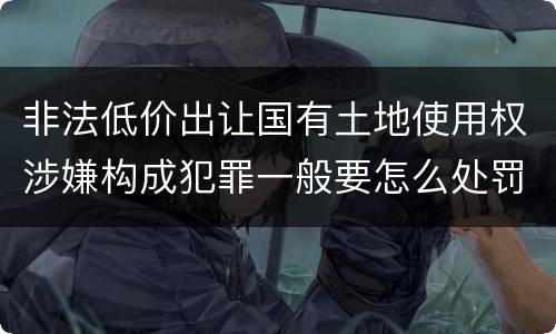 非法低价出让国有土地使用权涉嫌构成犯罪一般要怎么处罚