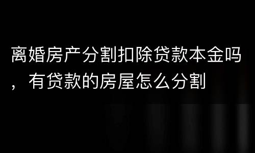 离婚房产分割扣除贷款本金吗，有贷款的房屋怎么分割