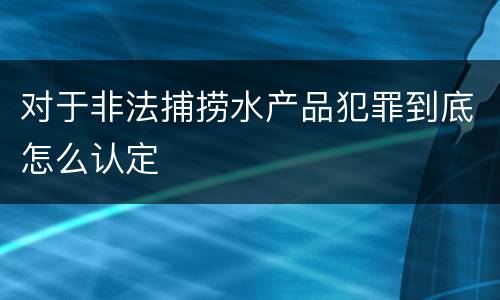 对于非法捕捞水产品犯罪到底怎么认定