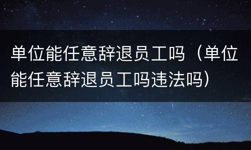 单位能任意辞退员工吗（单位能任意辞退员工吗违法吗）