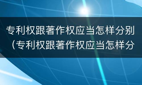 专利权跟著作权应当怎样分别（专利权跟著作权应当怎样分别使用）