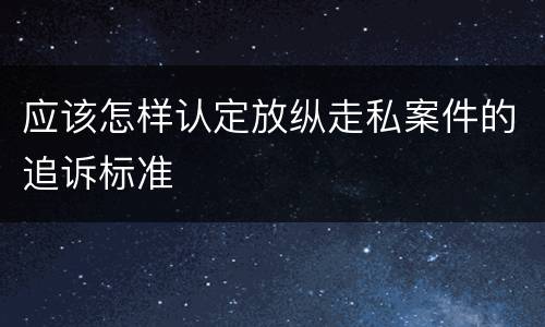 应该怎样认定放纵走私案件的追诉标准