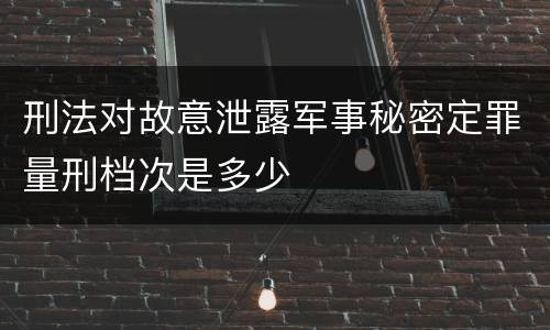 刑法对故意泄露军事秘密定罪量刑档次是多少