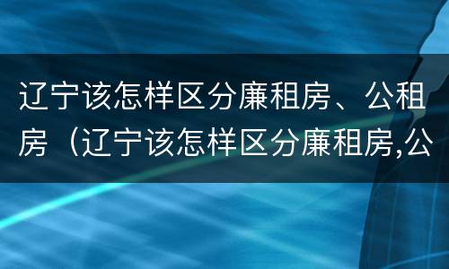 辽宁该怎样区分廉租房、公租房（辽宁该怎样区分廉租房,公租房和民宅）