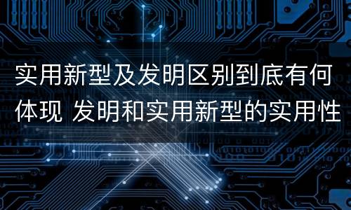 实用新型及发明区别到底有何体现 发明和实用新型的实用性