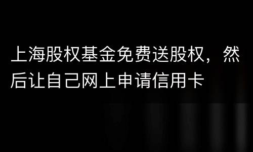 上海股权基金免费送股权，然后让自己网上申请信用卡