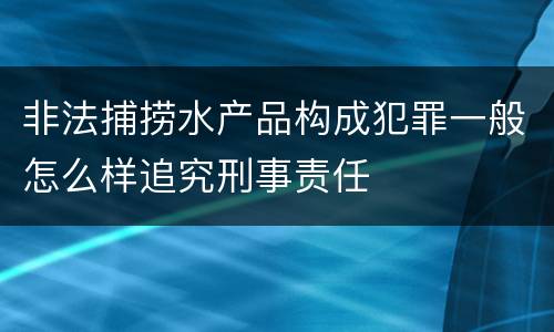 非法捕捞水产品构成犯罪一般怎么样追究刑事责任