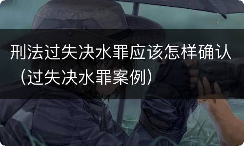 刑法过失决水罪应该怎样确认（过失决水罪案例）