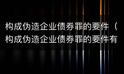 构成伪造企业债券罪的要件（构成伪造企业债券罪的要件有哪些）