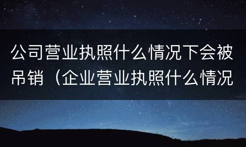 公司营业执照什么情况下会被吊销（企业营业执照什么情况下会被吊销）