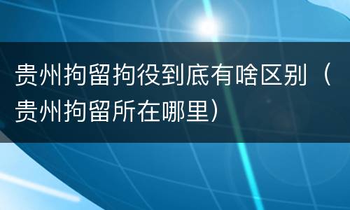 贵州拘留拘役到底有啥区别（贵州拘留所在哪里）