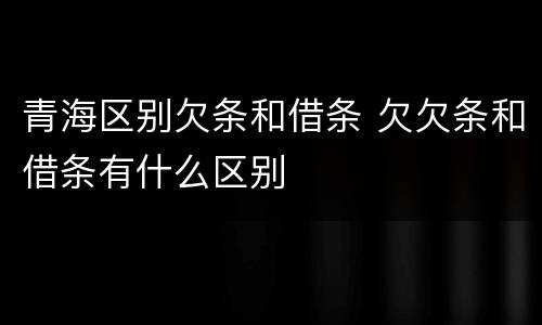 青海区别欠条和借条 欠欠条和借条有什么区别