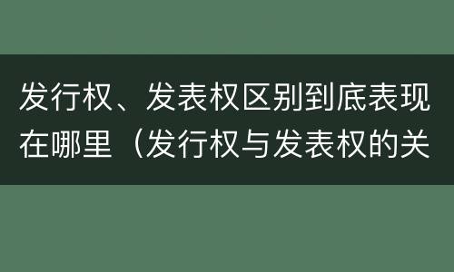 发行权、发表权区别到底表现在哪里（发行权与发表权的关系）