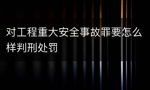 对工程重大安全事故罪要怎么样判刑处罚