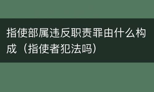 指使部属违反职责罪由什么构成（指使者犯法吗）