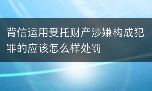 背信运用受托财产涉嫌构成犯罪的应该怎么样处罚