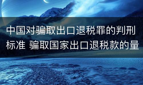 中国对骗取出口退税罪的判刑标准 骗取国家出口退税款的量刑