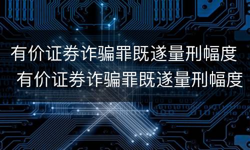 有价证券诈骗罪既遂量刑幅度 有价证券诈骗罪既遂量刑幅度大吗