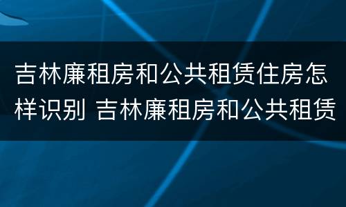 吉林廉租房和公共租赁住房怎样识别 吉林廉租房和公共租赁住房怎样识别出来