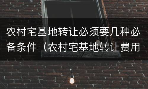 农村宅基地转让必须要几种必备条件（农村宅基地转让费用怎样收取）