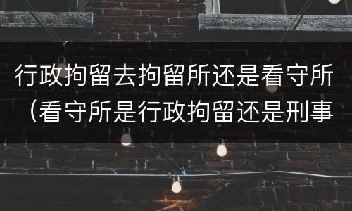 行政拘留去拘留所还是看守所（看守所是行政拘留还是刑事拘留）