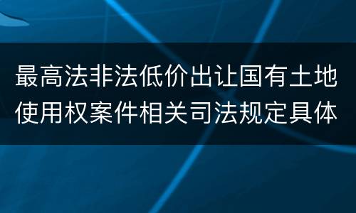 最高法非法低价出让国有土地使用权案件相关司法规定具体是什么重要内容