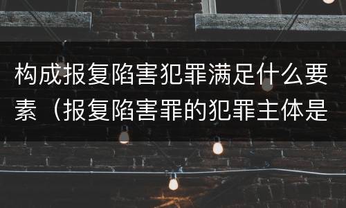 构成报复陷害犯罪满足什么要素（报复陷害罪的犯罪主体是什么）